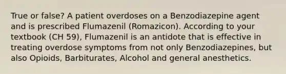 True or false? A patient overdoses on a Benzodiazepine agent and is prescribed Flumazenil (Romazicon). According to your textbook (CH 59), Flumazenil is an antidote that is effective in treating overdose symptoms from not only Benzodiazepines, but also Opioids, Barbiturates, Alcohol and general anesthetics.