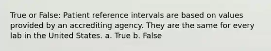 True or False: Patient reference intervals are based on values provided by an accrediting agency. They are the same for every lab in the United States. a. True b. False