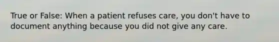 True or False: When a patient refuses care, you don't have to document anything because you did not give any care.