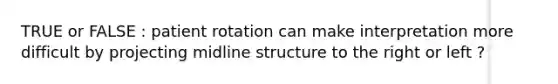 TRUE or FALSE : patient rotation can make interpretation more difficult by projecting midline structure to the right or left ?