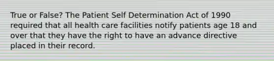 True or False? The Patient Self Determination Act of 1990 required that all health care facilities notify patients age 18 and over that they have the right to have an advance directive placed in their record.