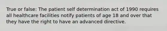 True or false: The patient self determination act of 1990 requires all healthcare facilities notify patients of age 18 and over that they have the right to have an advanced directive.