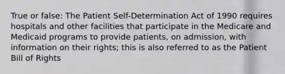 True or false: The Patient Self-Determination Act of 1990 requires hospitals and other facilities that participate in the Medicare and Medicaid programs to provide patients, on admission, with information on their rights; this is also referred to as the Patient Bill of Rights