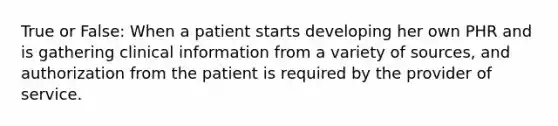 True or False: When a patient starts developing her own PHR and is gathering clinical information from a variety of sources, and authorization from the patient is required by the provider of service.