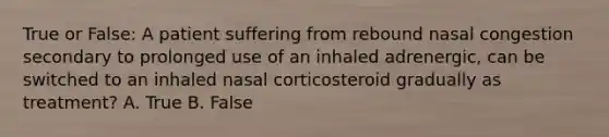 True or False: A patient suffering from rebound nasal congestion secondary to prolonged use of an inhaled adrenergic, can be switched to an inhaled nasal corticosteroid gradually as treatment? A. True B. False