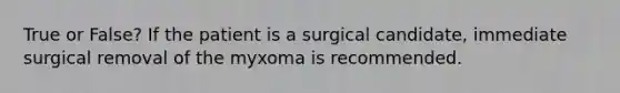 True or False? If the patient is a surgical candidate, immediate surgical removal of the myxoma is recommended.