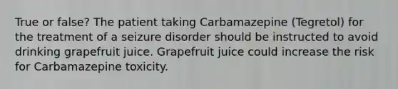 True or false? The patient taking Carbamazepine (Tegretol) for the treatment of a seizure disorder should be instructed to avoid drinking grapefruit juice. Grapefruit juice could increase the risk for Carbamazepine toxicity.