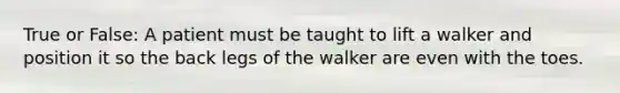 True or False: A patient must be taught to lift a walker and position it so the back legs of the walker are even with the toes.