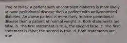 True or false? A patient with uncontrolled diabetes is more likely to have periodontal disease than a patient with well-controlled diabetes. An obese patient is more likely to have periodontal disease than a patient of normal weight. a. Both statements are false. b. The first statement is true, the second false. c. The first statement is false; the second is true. d. Both statements are true.