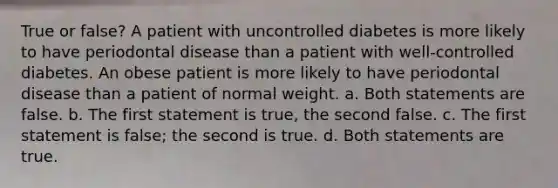 True or false? A patient with uncontrolled diabetes is more likely to have periodontal disease than a patient with well-controlled diabetes. An obese patient is more likely to have periodontal disease than a patient of normal weight. a. Both statements are false. b. The first statement is true, the second false. c. The first statement is false; the second is true. d. Both statements are true.