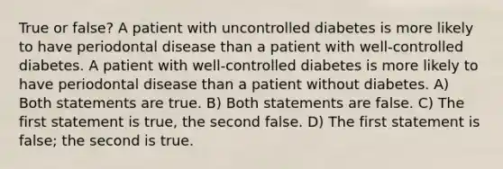 True or false? A patient with uncontrolled diabetes is more likely to have periodontal disease than a patient with well-controlled diabetes. A patient with well-controlled diabetes is more likely to have periodontal disease than a patient without diabetes. A) Both statements are true. B) Both statements are false. C) The first statement is true, the second false. D) The first statement is false; the second is true.