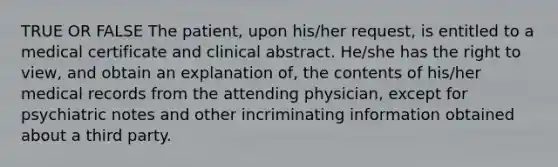 TRUE OR FALSE The patient, upon his/her request, is entitled to a medical certificate and clinical abstract. He/she has the right to view, and obtain an explanation of, the contents of his/her medical records from the attending physician, except for psychiatric notes and other incriminating information obtained about a third party.