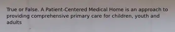 True or False. A Patient-Centered Medical Home is an approach to providing comprehensive primary care for children, youth and adults