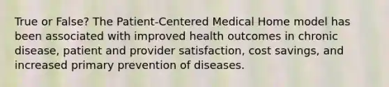 True or False? The Patient-Centered Medical Home model has been associated with improved health outcomes in chronic disease, patient and provider satisfaction, cost savings, and increased primary prevention of diseases.