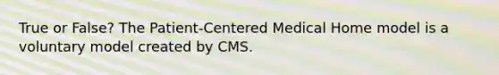 True or False? The Patient-Centered Medical Home model is a voluntary model created by CMS.