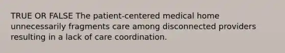 TRUE OR FALSE The patient-centered medical home unnecessarily fragments care among disconnected providers resulting in a lack of care coordination.