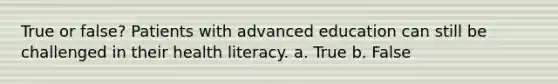 True or false? Patients with advanced education can still be challenged in their health literacy. a. True b. False