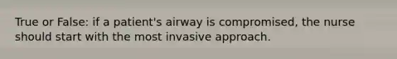 True or False: if a patient's airway is compromised, the nurse should start with the most invasive approach.