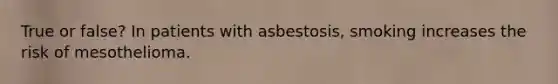 True or false? In patients with asbestosis, smoking increases the risk of mesothelioma.