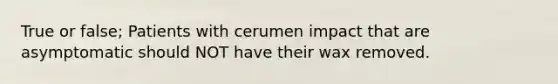 True or false; Patients with cerumen impact that are asymptomatic should NOT have their wax removed.