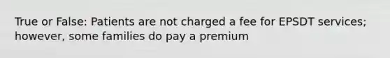 True or False: Patients are not charged a fee for EPSDT services; however, some families do pay a premium