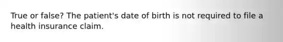 True or false? The patient's date of birth is not required to file a health insurance claim.