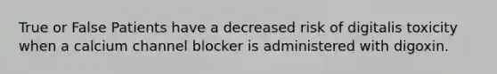 True or False Patients have a decreased risk of digitalis toxicity when a calcium channel blocker is administered with digoxin.