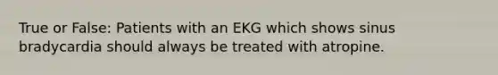 True or False: Patients with an EKG which shows sinus bradycardia should always be treated with atropine.