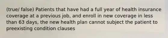 (true/ false) Patients that have had a full year of health insurance coverage at a previous job, and enroll in new coverage in less than 63 days, the new health plan cannot subject the patient to preexisting condition clauses