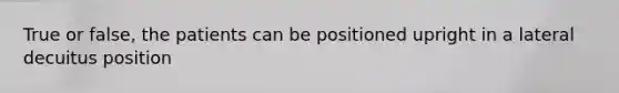 True or false, the patients can be positioned upright in a lateral decuitus position