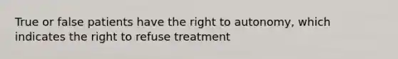 True or false patients have the right to autonomy, which indicates the right to refuse treatment