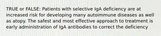 TRUE or FALSE: Patients with selective IgA deficiency are at increased risk for developing many autoimmune diseases as well as atopy. The safest and most effective approach to treatment is early administration of IgA antibodies to correct the deficiency