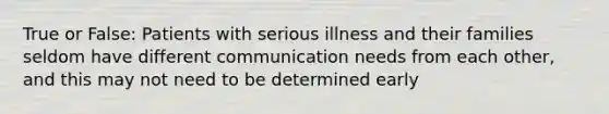 True or False: Patients with serious illness and their families seldom have different communication needs from each other, and this may not need to be determined early