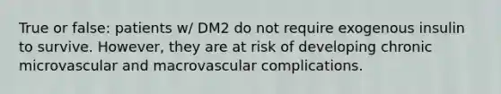 True or false: patients w/ DM2 do not require exogenous insulin to survive. However, they are at risk of developing chronic microvascular and macrovascular complications.