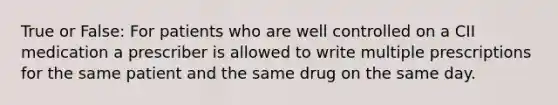 True or False: For patients who are well controlled on a CII medication a prescriber is allowed to write multiple prescriptions for the same patient and the same drug on the same day.