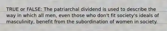 TRUE or FALSE: The patriarchal dividend is used to describe the way in which all men, even those who don't fit society's ideals of masculinity, benefit from the subordination of women in society.