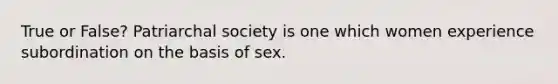 True or False? Patriarchal society is one which women experience subordination on the basis of sex.