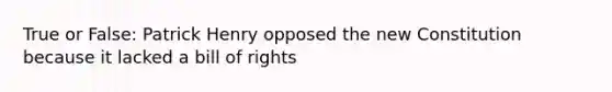 True or False: Patrick Henry opposed the new Constitution because it lacked a bill of rights