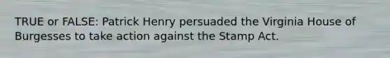 TRUE or FALSE: Patrick Henry persuaded the Virginia House of Burgesses to take action against the Stamp Act.