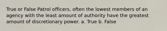 True or False Patrol officers, often the lowest members of an agency with the least amount of authority have the greatest amount of discretionary power. a. True b. False