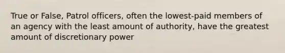 True or False, Patrol officers, often the lowest-paid members of an agency with the least amount of authority, have the greatest amount of discretionary power