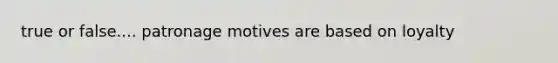 true or false.... patronage motives are based on loyalty