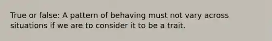 True or false: A pattern of behaving must not vary across situations if we are to consider it to be a trait.