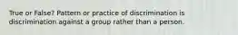 True or False? Pattern or practice of discrimination is discrimination against a group rather than a person.