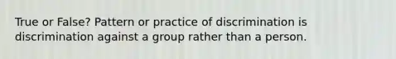 True or False? Pattern or practice of discrimination is discrimination against a group rather than a person.