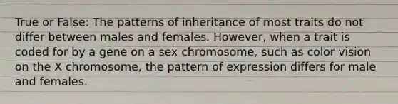 True or False: The patterns of inheritance of most traits do not differ between males and females. However, when a trait is coded for by a gene on a sex chromosome, such as color vision on the X chromosome, the pattern of expression differs for male and females.