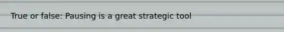 True or false: Pausing is a great strategic tool