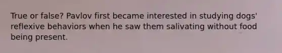 True or false? Pavlov first became interested in studying dogs' reflexive behaviors when he saw them salivating without food being present.