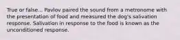 True or false... Pavlov paired the sound from a metronome with the presentation of food and measured the dog's salivation response. Salivation in response to the food is known as the unconditioned response.