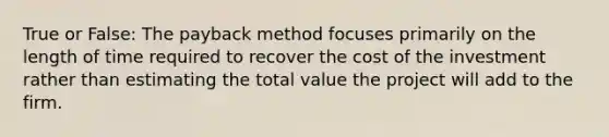 True or False: The payback method focuses primarily on the length of time required to recover the cost of the investment rather than estimating the total value the project will add to the firm.